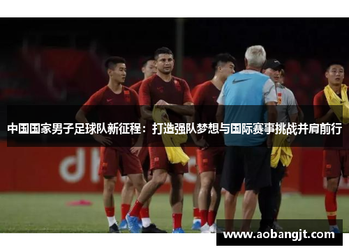 中国国家男子足球队新征程：打造强队梦想与国际赛事挑战并肩前行