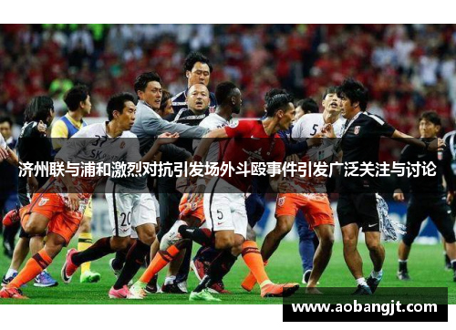 济州联与浦和激烈对抗引发场外斗殴事件引发广泛关注与讨论