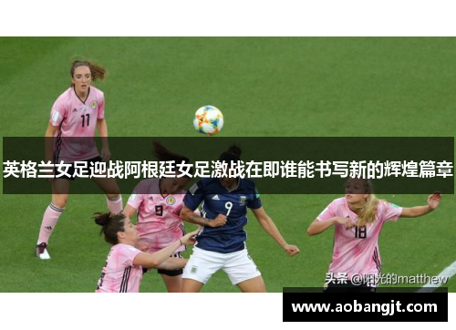 英格兰女足迎战阿根廷女足激战在即谁能书写新的辉煌篇章