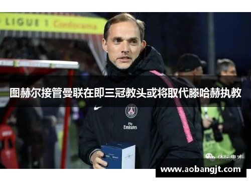图赫尔接管曼联在即三冠教头或将取代滕哈赫执教